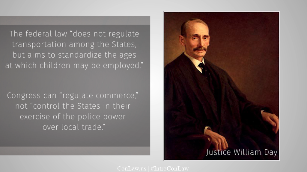 Writing for a 5-4 Court, Justice Day held that the federal law “does not regulate transportation among the States, but aims to standardize the ages at which children may be employed.” He added that “Congress can “regulate commerce,” not “control the States in their exercise of the police power over local trade.”